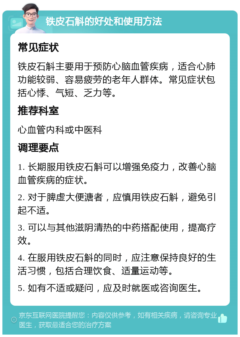 铁皮石斛的好处和使用方法 常见症状 铁皮石斛主要用于预防心脑血管疾病，适合心肺功能较弱、容易疲劳的老年人群体。常见症状包括心悸、气短、乏力等。 推荐科室 心血管内科或中医科 调理要点 1. 长期服用铁皮石斛可以增强免疫力，改善心脑血管疾病的症状。 2. 对于脾虚大便溏者，应慎用铁皮石斛，避免引起不适。 3. 可以与其他滋阴清热的中药搭配使用，提高疗效。 4. 在服用铁皮石斛的同时，应注意保持良好的生活习惯，包括合理饮食、适量运动等。 5. 如有不适或疑问，应及时就医或咨询医生。