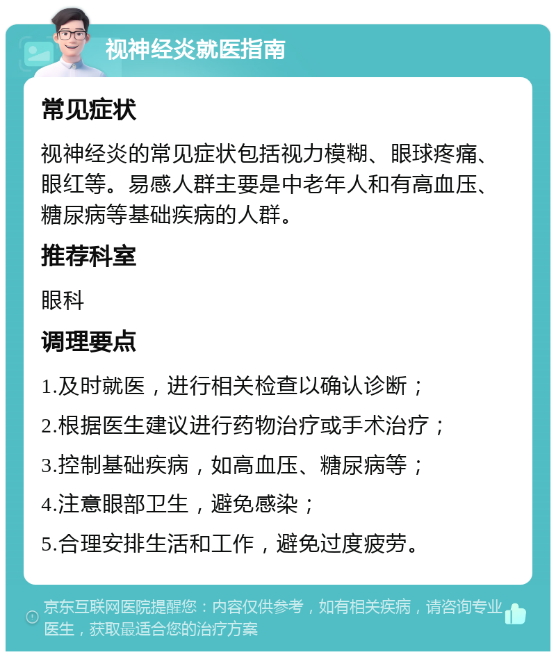 视神经炎就医指南 常见症状 视神经炎的常见症状包括视力模糊、眼球疼痛、眼红等。易感人群主要是中老年人和有高血压、糖尿病等基础疾病的人群。 推荐科室 眼科 调理要点 1.及时就医，进行相关检查以确认诊断； 2.根据医生建议进行药物治疗或手术治疗； 3.控制基础疾病，如高血压、糖尿病等； 4.注意眼部卫生，避免感染； 5.合理安排生活和工作，避免过度疲劳。