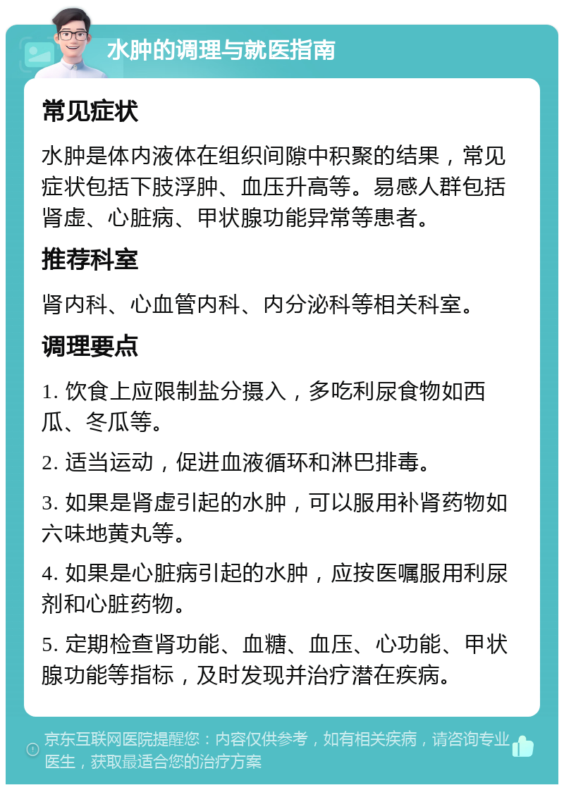 水肿的调理与就医指南 常见症状 水肿是体内液体在组织间隙中积聚的结果，常见症状包括下肢浮肿、血压升高等。易感人群包括肾虚、心脏病、甲状腺功能异常等患者。 推荐科室 肾内科、心血管内科、内分泌科等相关科室。 调理要点 1. 饮食上应限制盐分摄入，多吃利尿食物如西瓜、冬瓜等。 2. 适当运动，促进血液循环和淋巴排毒。 3. 如果是肾虚引起的水肿，可以服用补肾药物如六味地黄丸等。 4. 如果是心脏病引起的水肿，应按医嘱服用利尿剂和心脏药物。 5. 定期检查肾功能、血糖、血压、心功能、甲状腺功能等指标，及时发现并治疗潜在疾病。