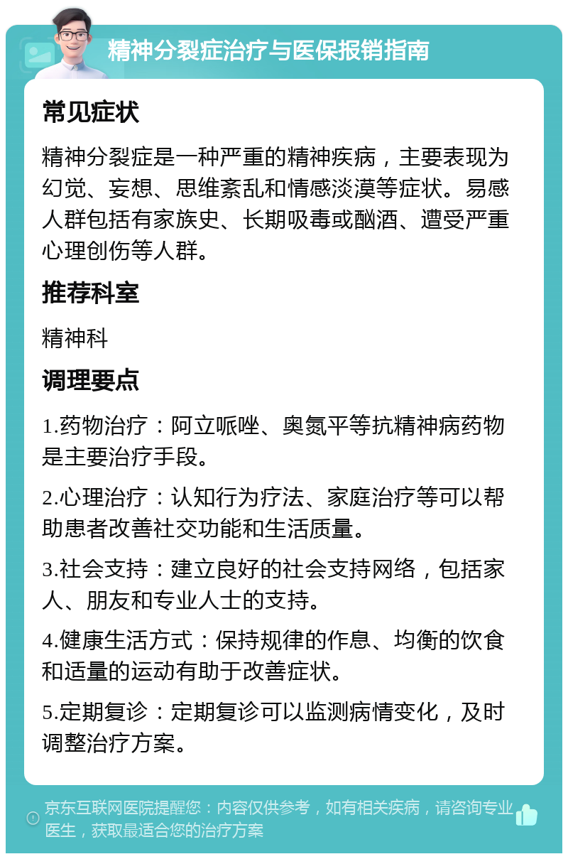 精神分裂症治疗与医保报销指南 常见症状 精神分裂症是一种严重的精神疾病，主要表现为幻觉、妄想、思维紊乱和情感淡漠等症状。易感人群包括有家族史、长期吸毒或酗酒、遭受严重心理创伤等人群。 推荐科室 精神科 调理要点 1.药物治疗：阿立哌唑、奥氮平等抗精神病药物是主要治疗手段。 2.心理治疗：认知行为疗法、家庭治疗等可以帮助患者改善社交功能和生活质量。 3.社会支持：建立良好的社会支持网络，包括家人、朋友和专业人士的支持。 4.健康生活方式：保持规律的作息、均衡的饮食和适量的运动有助于改善症状。 5.定期复诊：定期复诊可以监测病情变化，及时调整治疗方案。