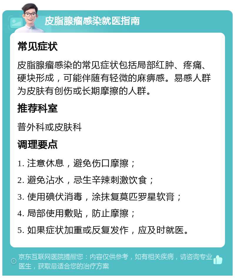 皮脂腺瘤感染就医指南 常见症状 皮脂腺瘤感染的常见症状包括局部红肿、疼痛、硬块形成，可能伴随有轻微的麻痹感。易感人群为皮肤有创伤或长期摩擦的人群。 推荐科室 普外科或皮肤科 调理要点 1. 注意休息，避免伤口摩擦； 2. 避免沾水，忌生辛辣刺激饮食； 3. 使用碘伏消毒，涂抹复莫匹罗星软膏； 4. 局部使用敷贴，防止摩擦； 5. 如果症状加重或反复发作，应及时就医。