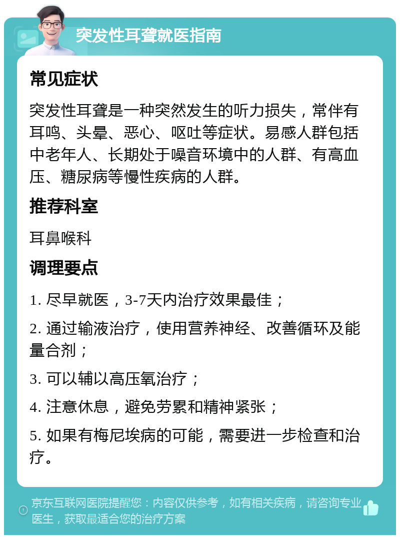 突发性耳聋就医指南 常见症状 突发性耳聋是一种突然发生的听力损失，常伴有耳鸣、头晕、恶心、呕吐等症状。易感人群包括中老年人、长期处于噪音环境中的人群、有高血压、糖尿病等慢性疾病的人群。 推荐科室 耳鼻喉科 调理要点 1. 尽早就医，3-7天内治疗效果最佳； 2. 通过输液治疗，使用营养神经、改善循环及能量合剂； 3. 可以辅以高压氧治疗； 4. 注意休息，避免劳累和精神紧张； 5. 如果有梅尼埃病的可能，需要进一步检查和治疗。