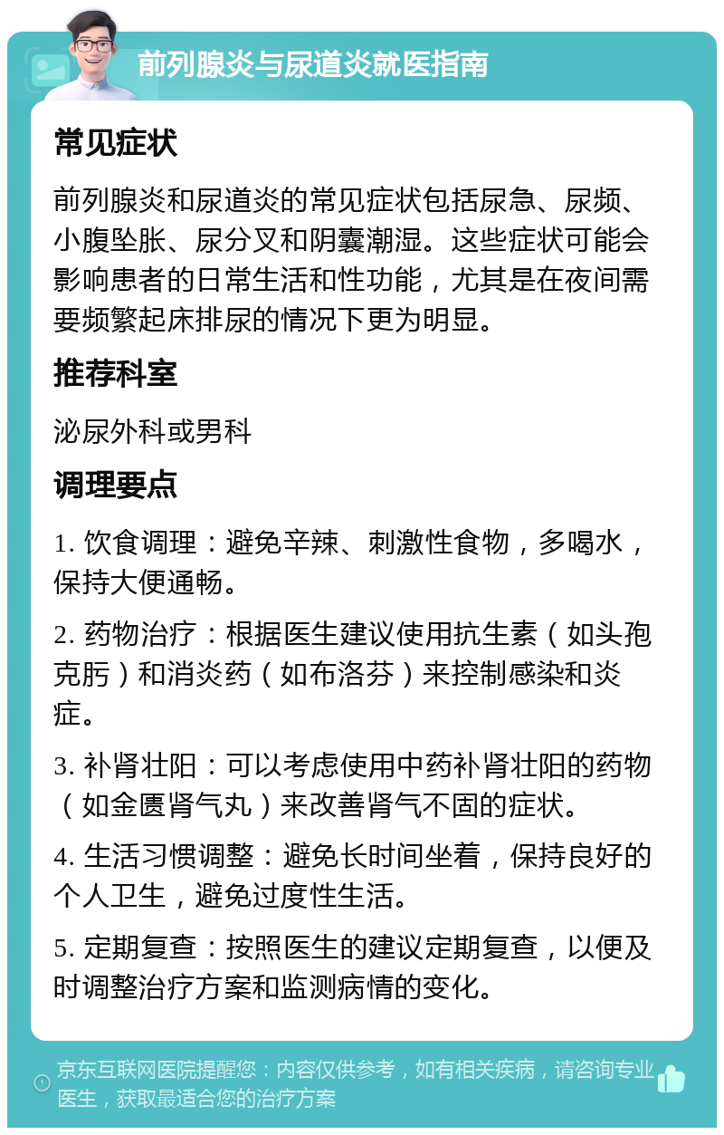 前列腺炎与尿道炎就医指南 常见症状 前列腺炎和尿道炎的常见症状包括尿急、尿频、小腹坠胀、尿分叉和阴囊潮湿。这些症状可能会影响患者的日常生活和性功能，尤其是在夜间需要频繁起床排尿的情况下更为明显。 推荐科室 泌尿外科或男科 调理要点 1. 饮食调理：避免辛辣、刺激性食物，多喝水，保持大便通畅。 2. 药物治疗：根据医生建议使用抗生素（如头孢克肟）和消炎药（如布洛芬）来控制感染和炎症。 3. 补肾壮阳：可以考虑使用中药补肾壮阳的药物（如金匮肾气丸）来改善肾气不固的症状。 4. 生活习惯调整：避免长时间坐着，保持良好的个人卫生，避免过度性生活。 5. 定期复查：按照医生的建议定期复查，以便及时调整治疗方案和监测病情的变化。