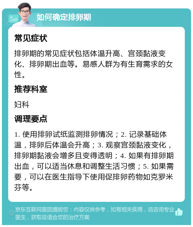 如何确定排卵期 常见症状 排卵期的常见症状包括体温升高、宫颈黏液变化、排卵期出血等。易感人群为有生育需求的女性。 推荐科室 妇科 调理要点 1. 使用排卵试纸监测排卵情况；2. 记录基础体温，排卵后体温会升高；3. 观察宫颈黏液变化，排卵期黏液会增多且变得透明；4. 如果有排卵期出血，可以适当休息和调整生活习惯；5. 如果需要，可以在医生指导下使用促排卵药物如克罗米芬等。