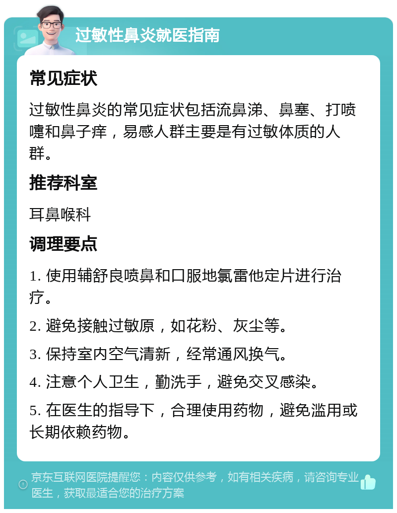 过敏性鼻炎就医指南 常见症状 过敏性鼻炎的常见症状包括流鼻涕、鼻塞、打喷嚏和鼻子痒，易感人群主要是有过敏体质的人群。 推荐科室 耳鼻喉科 调理要点 1. 使用辅舒良喷鼻和口服地氯雷他定片进行治疗。 2. 避免接触过敏原，如花粉、灰尘等。 3. 保持室内空气清新，经常通风换气。 4. 注意个人卫生，勤洗手，避免交叉感染。 5. 在医生的指导下，合理使用药物，避免滥用或长期依赖药物。