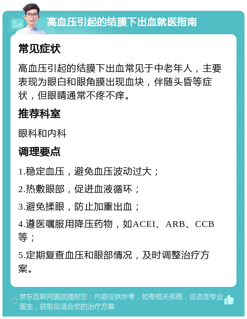 高血压引起的结膜下出血就医指南 常见症状 高血压引起的结膜下出血常见于中老年人，主要表现为眼白和眼角膜出现血块，伴随头昏等症状，但眼睛通常不疼不痒。 推荐科室 眼科和内科 调理要点 1.稳定血压，避免血压波动过大； 2.热敷眼部，促进血液循环； 3.避免揉眼，防止加重出血； 4.遵医嘱服用降压药物，如ACEI、ARB、CCB等； 5.定期复查血压和眼部情况，及时调整治疗方案。