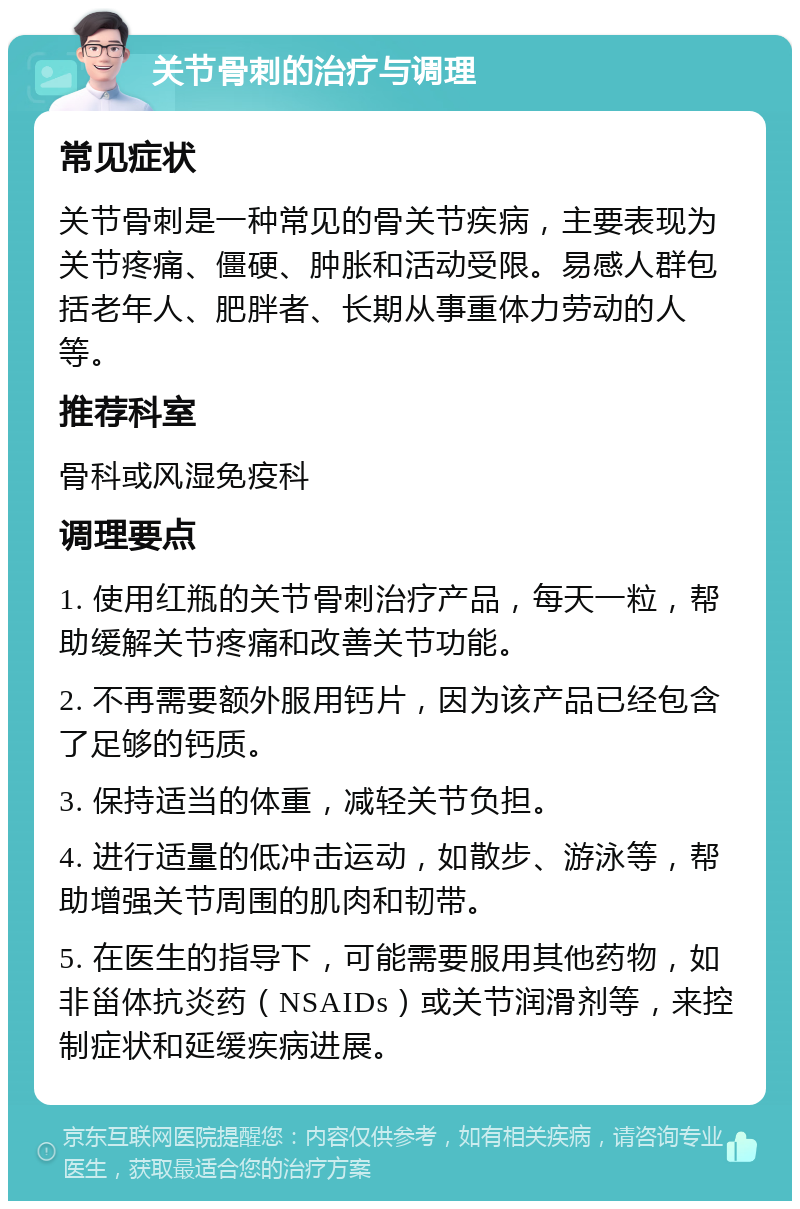 关节骨刺的治疗与调理 常见症状 关节骨刺是一种常见的骨关节疾病，主要表现为关节疼痛、僵硬、肿胀和活动受限。易感人群包括老年人、肥胖者、长期从事重体力劳动的人等。 推荐科室 骨科或风湿免疫科 调理要点 1. 使用红瓶的关节骨刺治疗产品，每天一粒，帮助缓解关节疼痛和改善关节功能。 2. 不再需要额外服用钙片，因为该产品已经包含了足够的钙质。 3. 保持适当的体重，减轻关节负担。 4. 进行适量的低冲击运动，如散步、游泳等，帮助增强关节周围的肌肉和韧带。 5. 在医生的指导下，可能需要服用其他药物，如非甾体抗炎药（NSAIDs）或关节润滑剂等，来控制症状和延缓疾病进展。