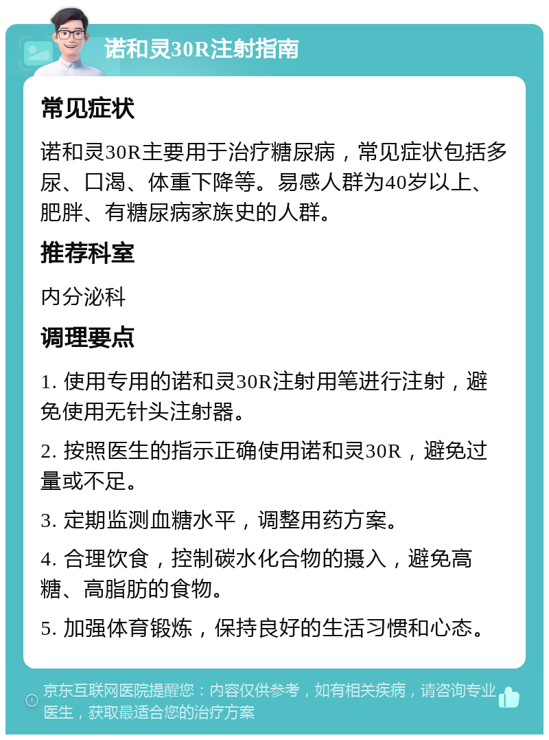 诺和灵30R注射指南 常见症状 诺和灵30R主要用于治疗糖尿病，常见症状包括多尿、口渴、体重下降等。易感人群为40岁以上、肥胖、有糖尿病家族史的人群。 推荐科室 内分泌科 调理要点 1. 使用专用的诺和灵30R注射用笔进行注射，避免使用无针头注射器。 2. 按照医生的指示正确使用诺和灵30R，避免过量或不足。 3. 定期监测血糖水平，调整用药方案。 4. 合理饮食，控制碳水化合物的摄入，避免高糖、高脂肪的食物。 5. 加强体育锻炼，保持良好的生活习惯和心态。