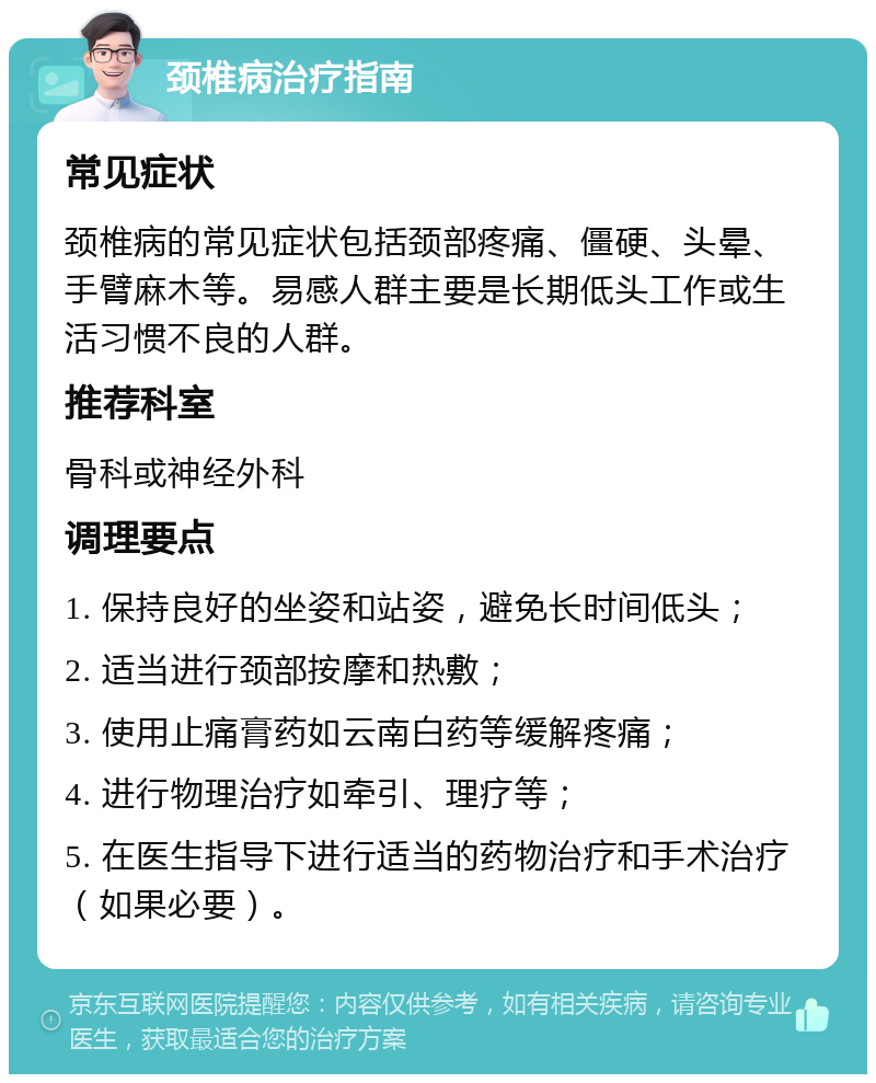 颈椎病治疗指南 常见症状 颈椎病的常见症状包括颈部疼痛、僵硬、头晕、手臂麻木等。易感人群主要是长期低头工作或生活习惯不良的人群。 推荐科室 骨科或神经外科 调理要点 1. 保持良好的坐姿和站姿，避免长时间低头； 2. 适当进行颈部按摩和热敷； 3. 使用止痛膏药如云南白药等缓解疼痛； 4. 进行物理治疗如牵引、理疗等； 5. 在医生指导下进行适当的药物治疗和手术治疗（如果必要）。