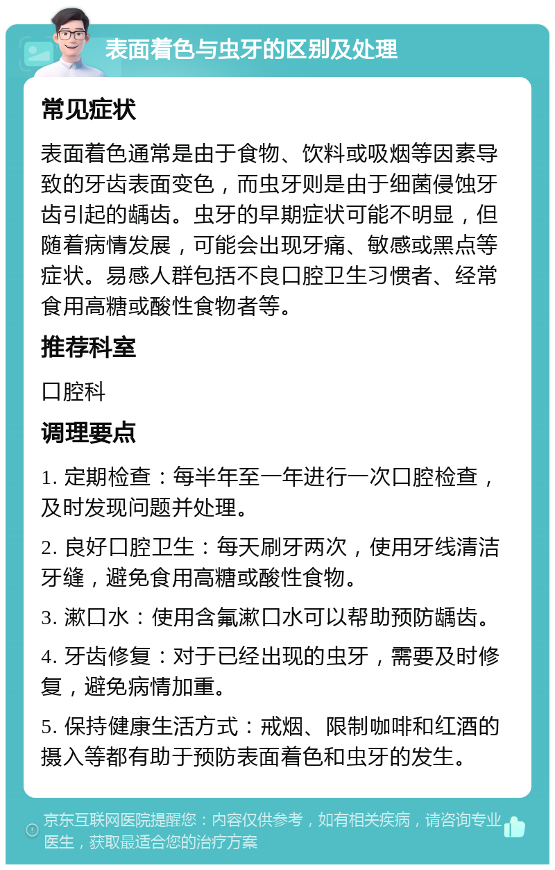 表面着色与虫牙的区别及处理 常见症状 表面着色通常是由于食物、饮料或吸烟等因素导致的牙齿表面变色，而虫牙则是由于细菌侵蚀牙齿引起的龋齿。虫牙的早期症状可能不明显，但随着病情发展，可能会出现牙痛、敏感或黑点等症状。易感人群包括不良口腔卫生习惯者、经常食用高糖或酸性食物者等。 推荐科室 口腔科 调理要点 1. 定期检查：每半年至一年进行一次口腔检查，及时发现问题并处理。 2. 良好口腔卫生：每天刷牙两次，使用牙线清洁牙缝，避免食用高糖或酸性食物。 3. 漱口水：使用含氟漱口水可以帮助预防龋齿。 4. 牙齿修复：对于已经出现的虫牙，需要及时修复，避免病情加重。 5. 保持健康生活方式：戒烟、限制咖啡和红酒的摄入等都有助于预防表面着色和虫牙的发生。