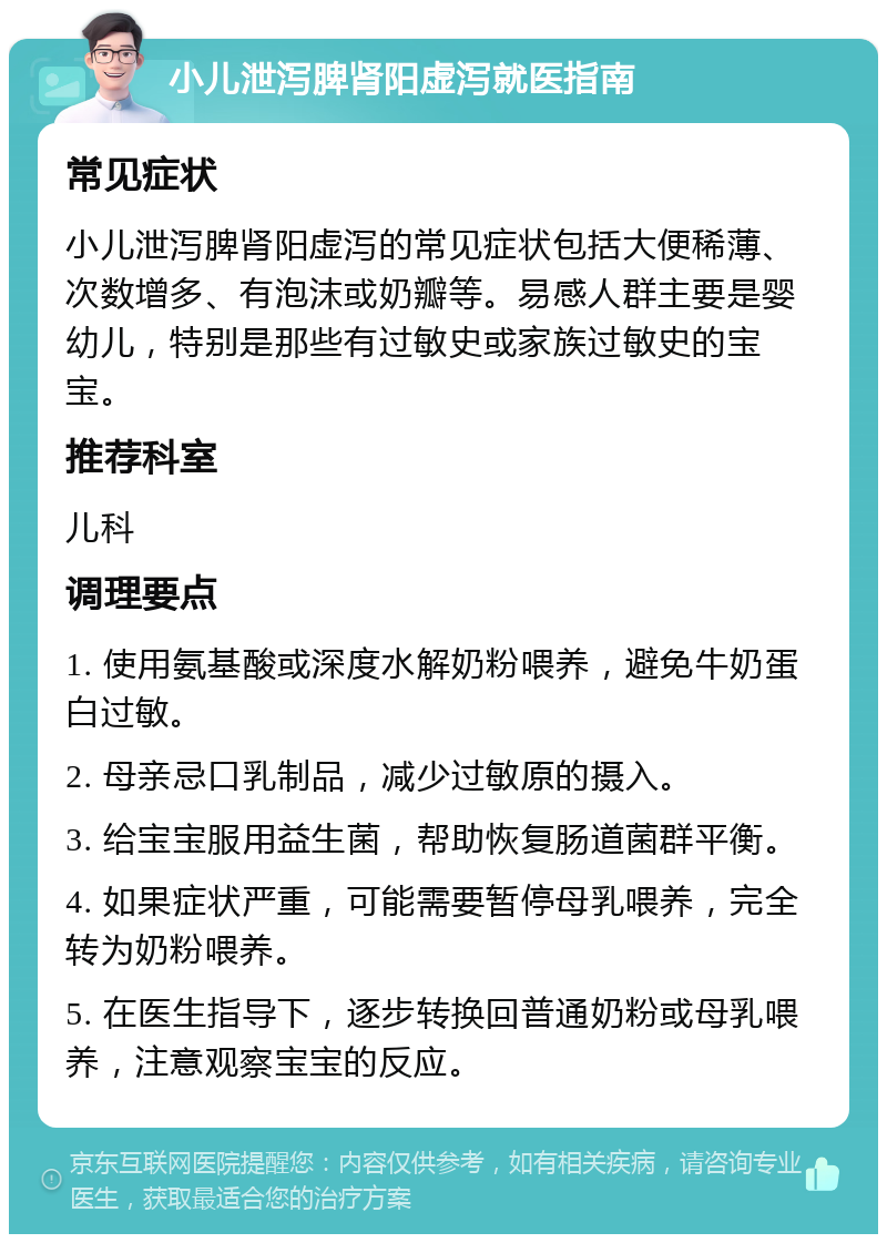 小儿泄泻脾肾阳虚泻就医指南 常见症状 小儿泄泻脾肾阳虚泻的常见症状包括大便稀薄、次数增多、有泡沫或奶瓣等。易感人群主要是婴幼儿，特别是那些有过敏史或家族过敏史的宝宝。 推荐科室 儿科 调理要点 1. 使用氨基酸或深度水解奶粉喂养，避免牛奶蛋白过敏。 2. 母亲忌口乳制品，减少过敏原的摄入。 3. 给宝宝服用益生菌，帮助恢复肠道菌群平衡。 4. 如果症状严重，可能需要暂停母乳喂养，完全转为奶粉喂养。 5. 在医生指导下，逐步转换回普通奶粉或母乳喂养，注意观察宝宝的反应。