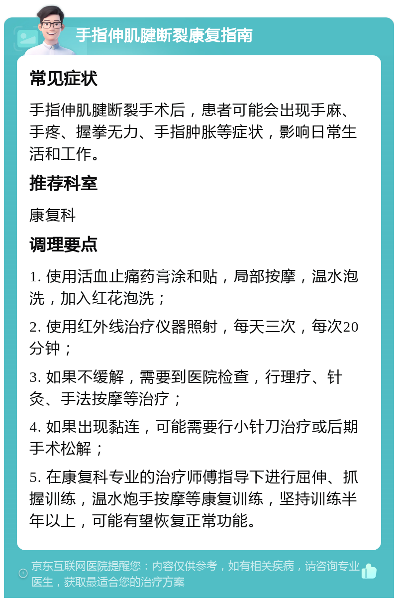 手指伸肌腱断裂康复指南 常见症状 手指伸肌腱断裂手术后，患者可能会出现手麻、手疼、握拳无力、手指肿胀等症状，影响日常生活和工作。 推荐科室 康复科 调理要点 1. 使用活血止痛药膏涂和贴，局部按摩，温水泡洗，加入红花泡洗； 2. 使用红外线治疗仪器照射，每天三次，每次20分钟； 3. 如果不缓解，需要到医院检查，行理疗、针灸、手法按摩等治疗； 4. 如果出现黏连，可能需要行小针刀治疗或后期手术松解； 5. 在康复科专业的治疗师傅指导下进行屈伸、抓握训练，温水炮手按摩等康复训练，坚持训练半年以上，可能有望恢复正常功能。