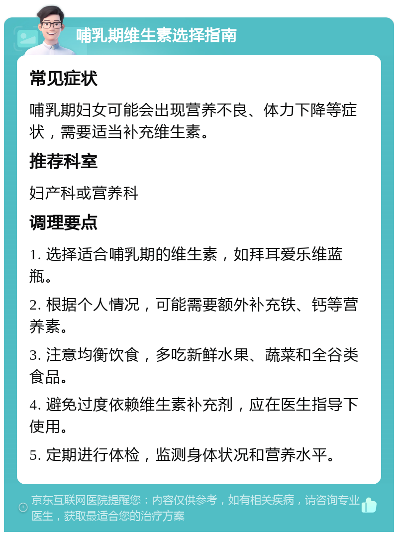 哺乳期维生素选择指南 常见症状 哺乳期妇女可能会出现营养不良、体力下降等症状，需要适当补充维生素。 推荐科室 妇产科或营养科 调理要点 1. 选择适合哺乳期的维生素，如拜耳爱乐维蓝瓶。 2. 根据个人情况，可能需要额外补充铁、钙等营养素。 3. 注意均衡饮食，多吃新鲜水果、蔬菜和全谷类食品。 4. 避免过度依赖维生素补充剂，应在医生指导下使用。 5. 定期进行体检，监测身体状况和营养水平。