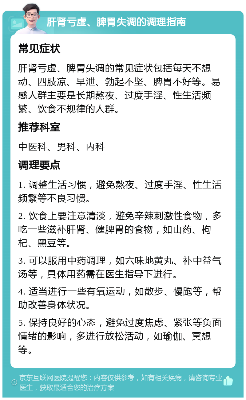 肝肾亏虚、脾胃失调的调理指南 常见症状 肝肾亏虚、脾胃失调的常见症状包括每天不想动、四肢凉、早泄、勃起不坚、脾胃不好等。易感人群主要是长期熬夜、过度手淫、性生活频繁、饮食不规律的人群。 推荐科室 中医科、男科、内科 调理要点 1. 调整生活习惯，避免熬夜、过度手淫、性生活频繁等不良习惯。 2. 饮食上要注意清淡，避免辛辣刺激性食物，多吃一些滋补肝肾、健脾胃的食物，如山药、枸杞、黑豆等。 3. 可以服用中药调理，如六味地黄丸、补中益气汤等，具体用药需在医生指导下进行。 4. 适当进行一些有氧运动，如散步、慢跑等，帮助改善身体状况。 5. 保持良好的心态，避免过度焦虑、紧张等负面情绪的影响，多进行放松活动，如瑜伽、冥想等。