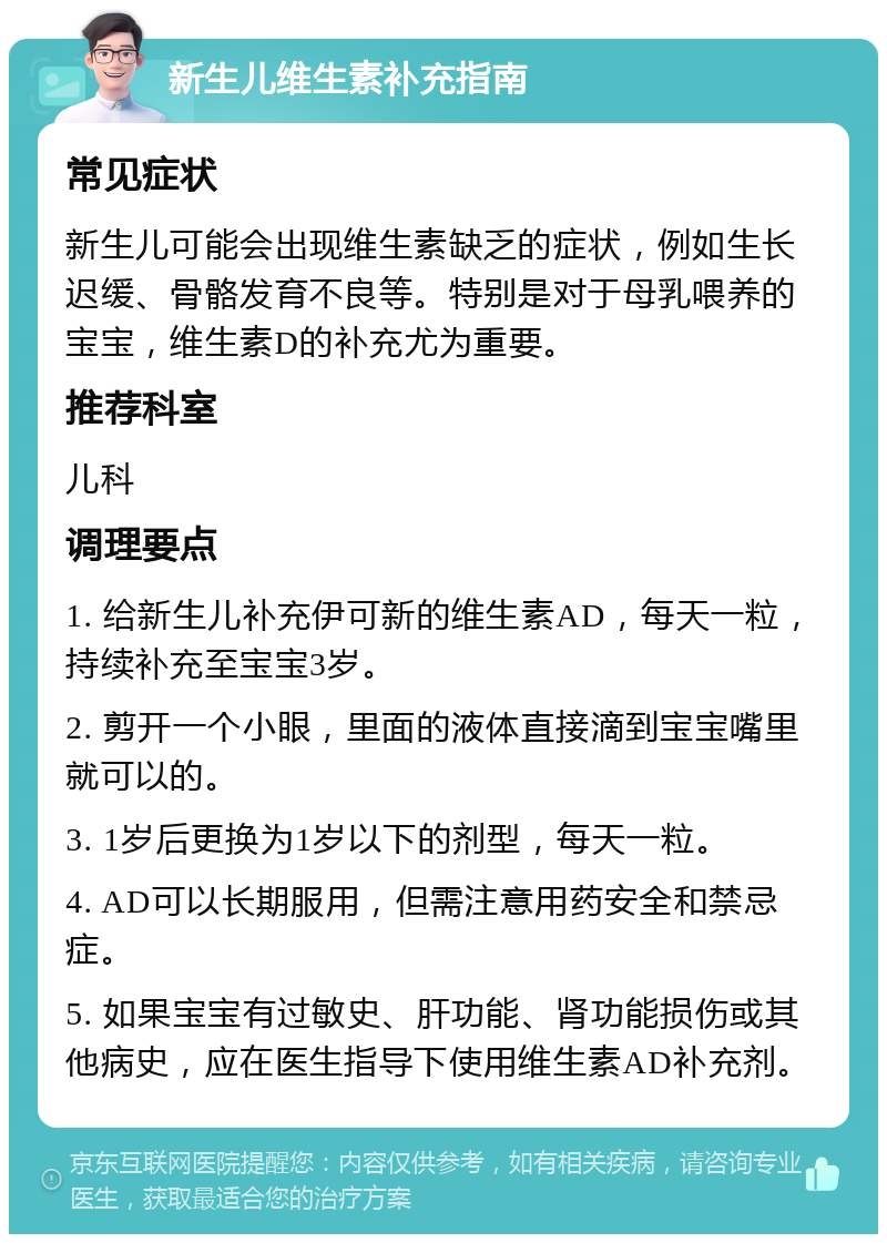 新生儿维生素补充指南 常见症状 新生儿可能会出现维生素缺乏的症状，例如生长迟缓、骨骼发育不良等。特别是对于母乳喂养的宝宝，维生素D的补充尤为重要。 推荐科室 儿科 调理要点 1. 给新生儿补充伊可新的维生素AD，每天一粒，持续补充至宝宝3岁。 2. 剪开一个小眼，里面的液体直接滴到宝宝嘴里就可以的。 3. 1岁后更换为1岁以下的剂型，每天一粒。 4. AD可以长期服用，但需注意用药安全和禁忌症。 5. 如果宝宝有过敏史、肝功能、肾功能损伤或其他病史，应在医生指导下使用维生素AD补充剂。