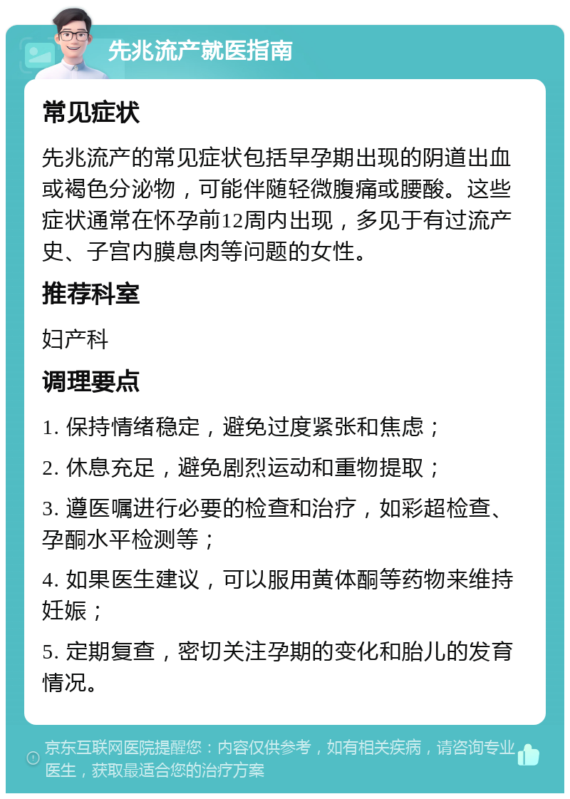 先兆流产就医指南 常见症状 先兆流产的常见症状包括早孕期出现的阴道出血或褐色分泌物，可能伴随轻微腹痛或腰酸。这些症状通常在怀孕前12周内出现，多见于有过流产史、子宫内膜息肉等问题的女性。 推荐科室 妇产科 调理要点 1. 保持情绪稳定，避免过度紧张和焦虑； 2. 休息充足，避免剧烈运动和重物提取； 3. 遵医嘱进行必要的检查和治疗，如彩超检查、孕酮水平检测等； 4. 如果医生建议，可以服用黄体酮等药物来维持妊娠； 5. 定期复查，密切关注孕期的变化和胎儿的发育情况。