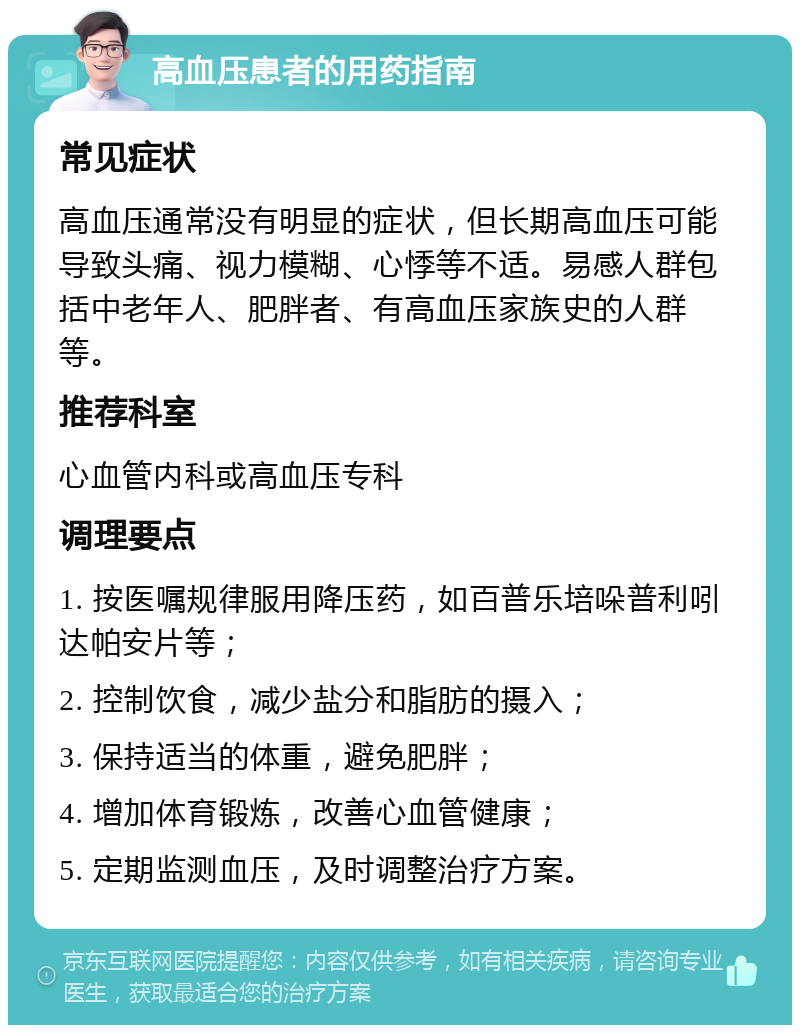 高血压患者的用药指南 常见症状 高血压通常没有明显的症状，但长期高血压可能导致头痛、视力模糊、心悸等不适。易感人群包括中老年人、肥胖者、有高血压家族史的人群等。 推荐科室 心血管内科或高血压专科 调理要点 1. 按医嘱规律服用降压药，如百普乐培哚普利吲达帕安片等； 2. 控制饮食，减少盐分和脂肪的摄入； 3. 保持适当的体重，避免肥胖； 4. 增加体育锻炼，改善心血管健康； 5. 定期监测血压，及时调整治疗方案。