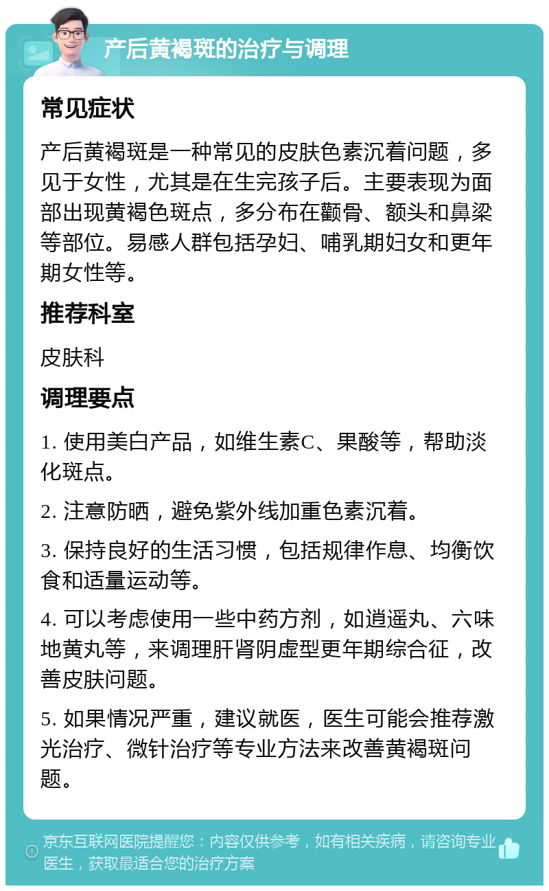 产后黄褐斑的治疗与调理 常见症状 产后黄褐斑是一种常见的皮肤色素沉着问题，多见于女性，尤其是在生完孩子后。主要表现为面部出现黄褐色斑点，多分布在颧骨、额头和鼻梁等部位。易感人群包括孕妇、哺乳期妇女和更年期女性等。 推荐科室 皮肤科 调理要点 1. 使用美白产品，如维生素C、果酸等，帮助淡化斑点。 2. 注意防晒，避免紫外线加重色素沉着。 3. 保持良好的生活习惯，包括规律作息、均衡饮食和适量运动等。 4. 可以考虑使用一些中药方剂，如逍遥丸、六味地黄丸等，来调理肝肾阴虚型更年期综合征，改善皮肤问题。 5. 如果情况严重，建议就医，医生可能会推荐激光治疗、微针治疗等专业方法来改善黄褐斑问题。