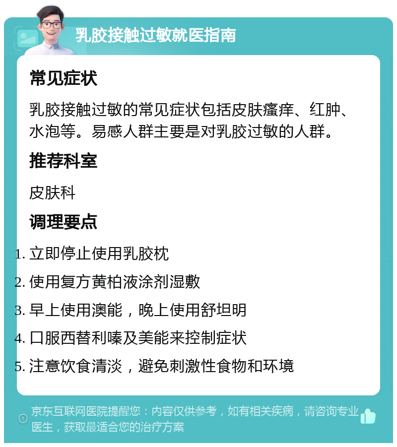 乳胶接触过敏就医指南 常见症状 乳胶接触过敏的常见症状包括皮肤瘙痒、红肿、水泡等。易感人群主要是对乳胶过敏的人群。 推荐科室 皮肤科 调理要点 立即停止使用乳胶枕 使用复方黄柏液涂剂湿敷 早上使用澳能，晚上使用舒坦明 口服西替利嗪及美能来控制症状 注意饮食清淡，避免刺激性食物和环境