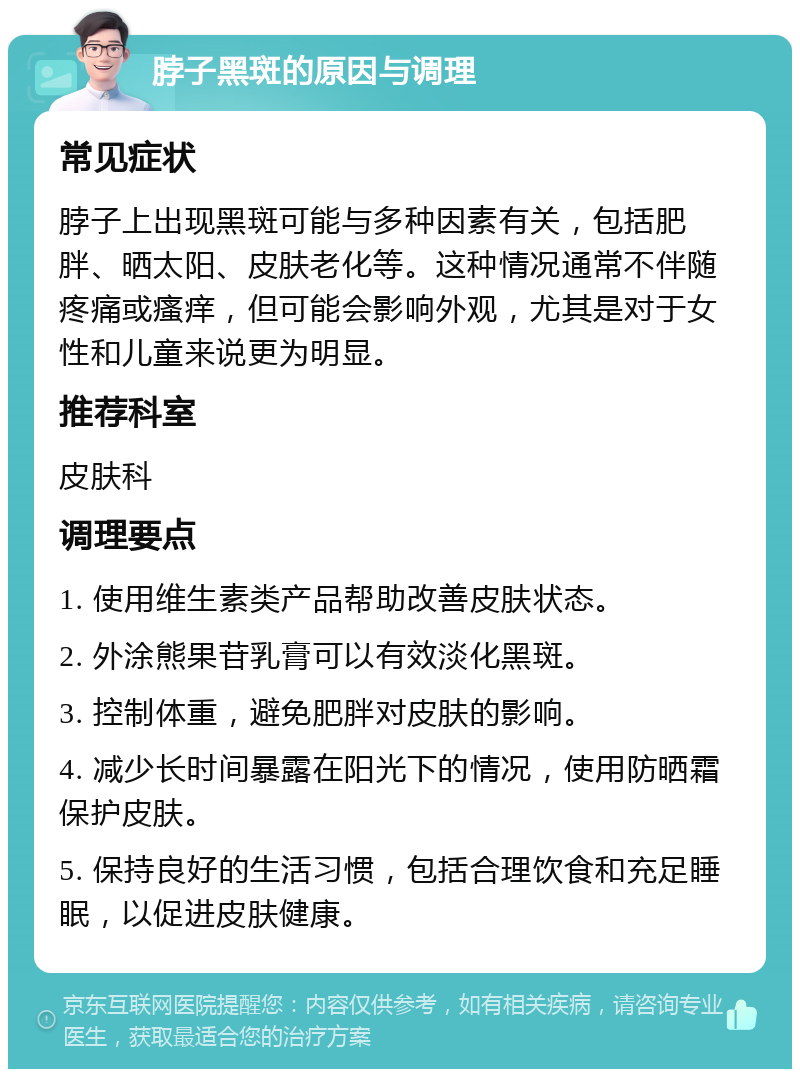 脖子黑斑的原因与调理 常见症状 脖子上出现黑斑可能与多种因素有关，包括肥胖、晒太阳、皮肤老化等。这种情况通常不伴随疼痛或瘙痒，但可能会影响外观，尤其是对于女性和儿童来说更为明显。 推荐科室 皮肤科 调理要点 1. 使用维生素类产品帮助改善皮肤状态。 2. 外涂熊果苷乳膏可以有效淡化黑斑。 3. 控制体重，避免肥胖对皮肤的影响。 4. 减少长时间暴露在阳光下的情况，使用防晒霜保护皮肤。 5. 保持良好的生活习惯，包括合理饮食和充足睡眠，以促进皮肤健康。