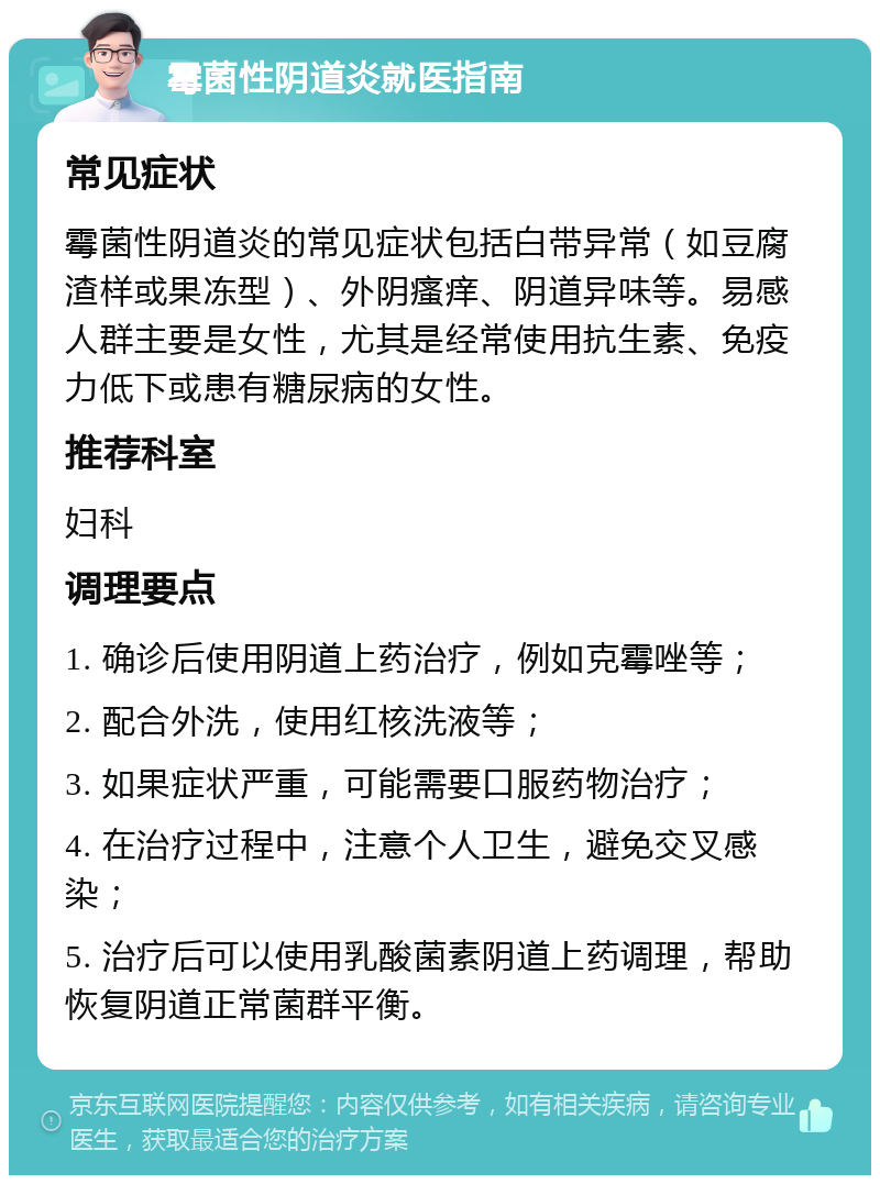 霉菌性阴道炎就医指南 常见症状 霉菌性阴道炎的常见症状包括白带异常（如豆腐渣样或果冻型）、外阴瘙痒、阴道异味等。易感人群主要是女性，尤其是经常使用抗生素、免疫力低下或患有糖尿病的女性。 推荐科室 妇科 调理要点 1. 确诊后使用阴道上药治疗，例如克霉唑等； 2. 配合外洗，使用红核洗液等； 3. 如果症状严重，可能需要口服药物治疗； 4. 在治疗过程中，注意个人卫生，避免交叉感染； 5. 治疗后可以使用乳酸菌素阴道上药调理，帮助恢复阴道正常菌群平衡。