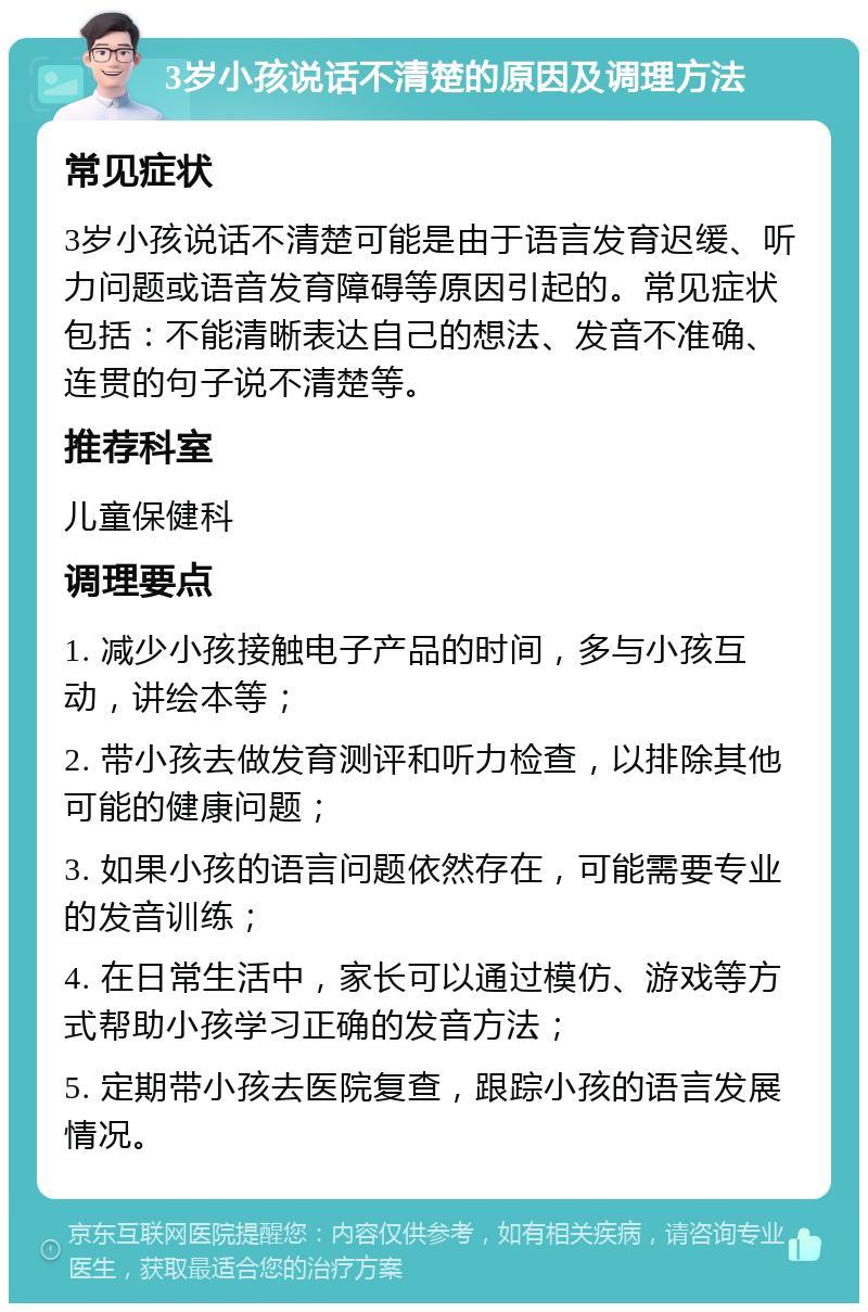 3岁小孩说话不清楚的原因及调理方法 常见症状 3岁小孩说话不清楚可能是由于语言发育迟缓、听力问题或语音发育障碍等原因引起的。常见症状包括：不能清晰表达自己的想法、发音不准确、连贯的句子说不清楚等。 推荐科室 儿童保健科 调理要点 1. 减少小孩接触电子产品的时间，多与小孩互动，讲绘本等； 2. 带小孩去做发育测评和听力检查，以排除其他可能的健康问题； 3. 如果小孩的语言问题依然存在，可能需要专业的发音训练； 4. 在日常生活中，家长可以通过模仿、游戏等方式帮助小孩学习正确的发音方法； 5. 定期带小孩去医院复查，跟踪小孩的语言发展情况。