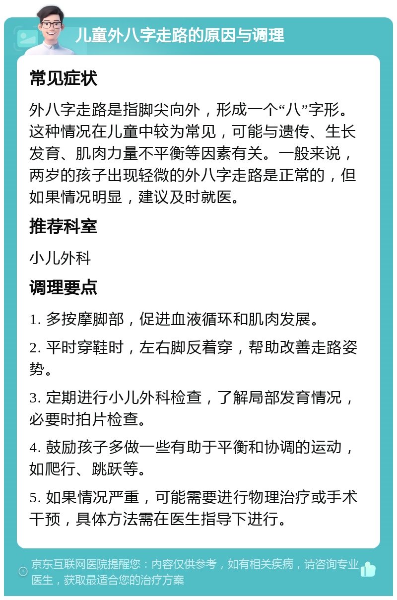 儿童外八字走路的原因与调理 常见症状 外八字走路是指脚尖向外，形成一个“八”字形。这种情况在儿童中较为常见，可能与遗传、生长发育、肌肉力量不平衡等因素有关。一般来说，两岁的孩子出现轻微的外八字走路是正常的，但如果情况明显，建议及时就医。 推荐科室 小儿外科 调理要点 1. 多按摩脚部，促进血液循环和肌肉发展。 2. 平时穿鞋时，左右脚反着穿，帮助改善走路姿势。 3. 定期进行小儿外科检查，了解局部发育情况，必要时拍片检查。 4. 鼓励孩子多做一些有助于平衡和协调的运动，如爬行、跳跃等。 5. 如果情况严重，可能需要进行物理治疗或手术干预，具体方法需在医生指导下进行。