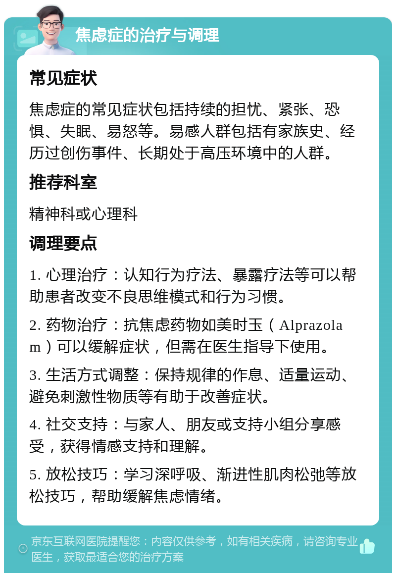 焦虑症的治疗与调理 常见症状 焦虑症的常见症状包括持续的担忧、紧张、恐惧、失眠、易怒等。易感人群包括有家族史、经历过创伤事件、长期处于高压环境中的人群。 推荐科室 精神科或心理科 调理要点 1. 心理治疗：认知行为疗法、暴露疗法等可以帮助患者改变不良思维模式和行为习惯。 2. 药物治疗：抗焦虑药物如美时玉（Alprazolam）可以缓解症状，但需在医生指导下使用。 3. 生活方式调整：保持规律的作息、适量运动、避免刺激性物质等有助于改善症状。 4. 社交支持：与家人、朋友或支持小组分享感受，获得情感支持和理解。 5. 放松技巧：学习深呼吸、渐进性肌肉松弛等放松技巧，帮助缓解焦虑情绪。