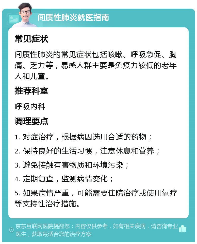 间质性肺炎就医指南 常见症状 间质性肺炎的常见症状包括咳嗽、呼吸急促、胸痛、乏力等，易感人群主要是免疫力较低的老年人和儿童。 推荐科室 呼吸内科 调理要点 1. 对症治疗，根据病因选用合适的药物； 2. 保持良好的生活习惯，注意休息和营养； 3. 避免接触有害物质和环境污染； 4. 定期复查，监测病情变化； 5. 如果病情严重，可能需要住院治疗或使用氧疗等支持性治疗措施。