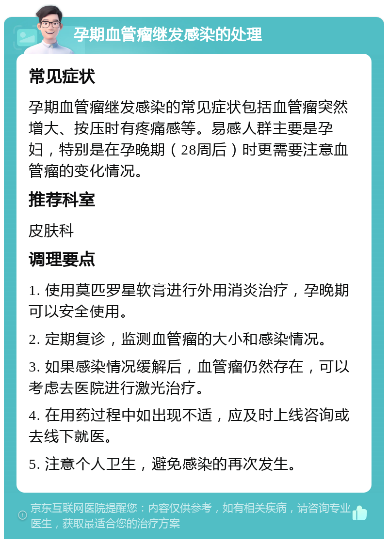 孕期血管瘤继发感染的处理 常见症状 孕期血管瘤继发感染的常见症状包括血管瘤突然增大、按压时有疼痛感等。易感人群主要是孕妇，特别是在孕晚期（28周后）时更需要注意血管瘤的变化情况。 推荐科室 皮肤科 调理要点 1. 使用莫匹罗星软膏进行外用消炎治疗，孕晚期可以安全使用。 2. 定期复诊，监测血管瘤的大小和感染情况。 3. 如果感染情况缓解后，血管瘤仍然存在，可以考虑去医院进行激光治疗。 4. 在用药过程中如出现不适，应及时上线咨询或去线下就医。 5. 注意个人卫生，避免感染的再次发生。