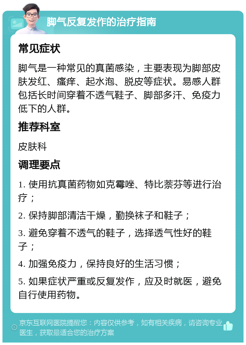 脚气反复发作的治疗指南 常见症状 脚气是一种常见的真菌感染，主要表现为脚部皮肤发红、瘙痒、起水泡、脱皮等症状。易感人群包括长时间穿着不透气鞋子、脚部多汗、免疫力低下的人群。 推荐科室 皮肤科 调理要点 1. 使用抗真菌药物如克霉唑、特比萘芬等进行治疗； 2. 保持脚部清洁干燥，勤换袜子和鞋子； 3. 避免穿着不透气的鞋子，选择透气性好的鞋子； 4. 加强免疫力，保持良好的生活习惯； 5. 如果症状严重或反复发作，应及时就医，避免自行使用药物。