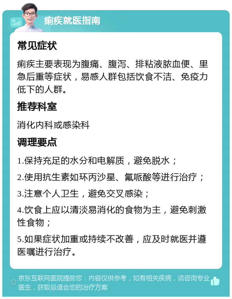 痢疾就医指南 常见症状 痢疾主要表现为腹痛、腹泻、排粘液脓血便、里急后重等症状，易感人群包括饮食不洁、免疫力低下的人群。 推荐科室 消化内科或感染科 调理要点 1.保持充足的水分和电解质，避免脱水； 2.使用抗生素如环丙沙星、氟哌酸等进行治疗； 3.注意个人卫生，避免交叉感染； 4.饮食上应以清淡易消化的食物为主，避免刺激性食物； 5.如果症状加重或持续不改善，应及时就医并遵医嘱进行治疗。