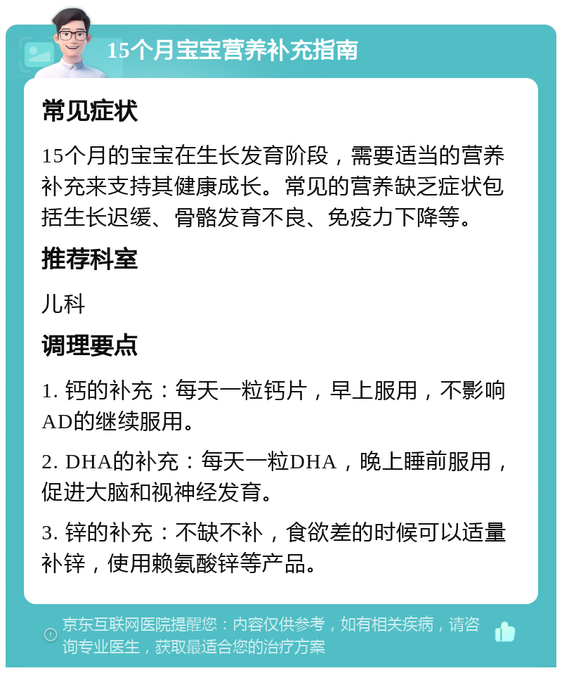 15个月宝宝营养补充指南 常见症状 15个月的宝宝在生长发育阶段，需要适当的营养补充来支持其健康成长。常见的营养缺乏症状包括生长迟缓、骨骼发育不良、免疫力下降等。 推荐科室 儿科 调理要点 1. 钙的补充：每天一粒钙片，早上服用，不影响AD的继续服用。 2. DHA的补充：每天一粒DHA，晚上睡前服用，促进大脑和视神经发育。 3. 锌的补充：不缺不补，食欲差的时候可以适量补锌，使用赖氨酸锌等产品。