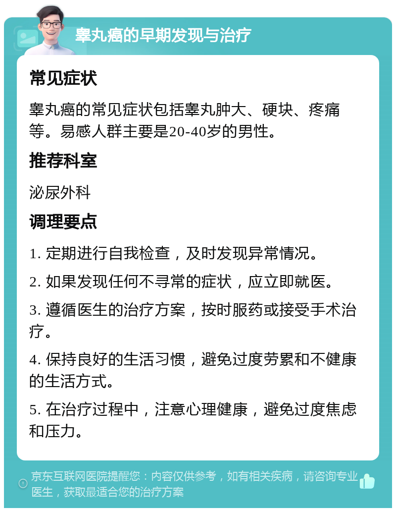 睾丸癌的早期发现与治疗 常见症状 睾丸癌的常见症状包括睾丸肿大、硬块、疼痛等。易感人群主要是20-40岁的男性。 推荐科室 泌尿外科 调理要点 1. 定期进行自我检查，及时发现异常情况。 2. 如果发现任何不寻常的症状，应立即就医。 3. 遵循医生的治疗方案，按时服药或接受手术治疗。 4. 保持良好的生活习惯，避免过度劳累和不健康的生活方式。 5. 在治疗过程中，注意心理健康，避免过度焦虑和压力。