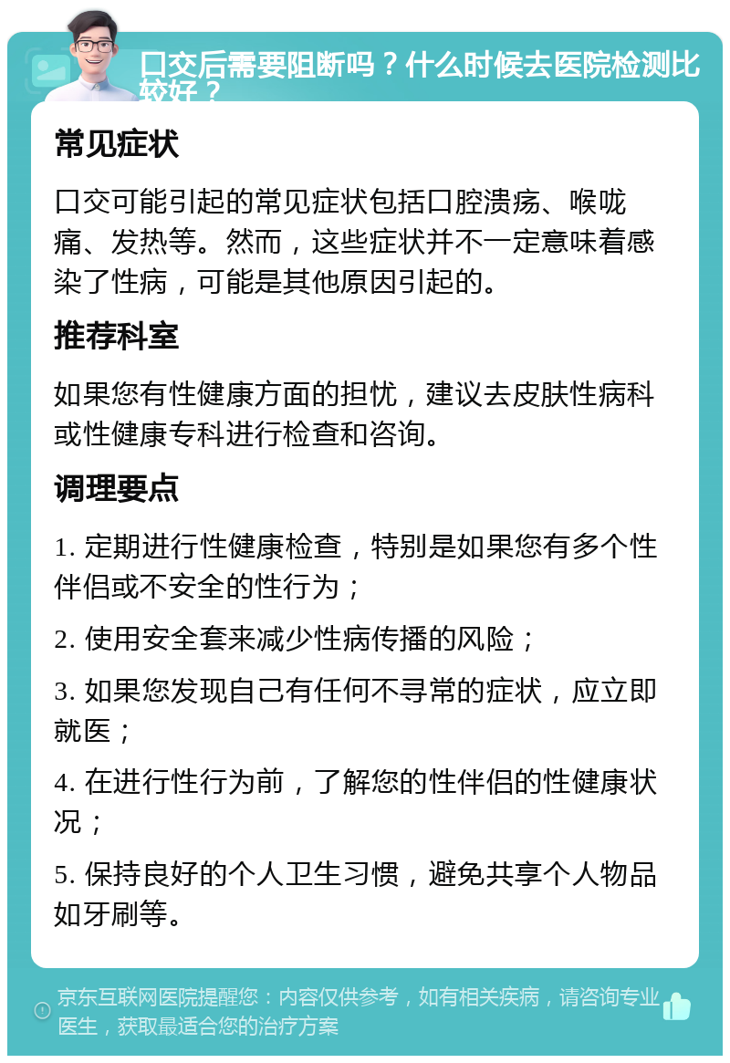 口交后需要阻断吗？什么时候去医院检测比较好？ 常见症状 口交可能引起的常见症状包括口腔溃疡、喉咙痛、发热等。然而，这些症状并不一定意味着感染了性病，可能是其他原因引起的。 推荐科室 如果您有性健康方面的担忧，建议去皮肤性病科或性健康专科进行检查和咨询。 调理要点 1. 定期进行性健康检查，特别是如果您有多个性伴侣或不安全的性行为； 2. 使用安全套来减少性病传播的风险； 3. 如果您发现自己有任何不寻常的症状，应立即就医； 4. 在进行性行为前，了解您的性伴侣的性健康状况； 5. 保持良好的个人卫生习惯，避免共享个人物品如牙刷等。