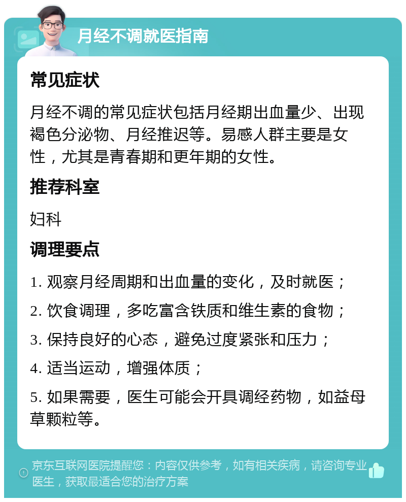 月经不调就医指南 常见症状 月经不调的常见症状包括月经期出血量少、出现褐色分泌物、月经推迟等。易感人群主要是女性，尤其是青春期和更年期的女性。 推荐科室 妇科 调理要点 1. 观察月经周期和出血量的变化，及时就医； 2. 饮食调理，多吃富含铁质和维生素的食物； 3. 保持良好的心态，避免过度紧张和压力； 4. 适当运动，增强体质； 5. 如果需要，医生可能会开具调经药物，如益母草颗粒等。