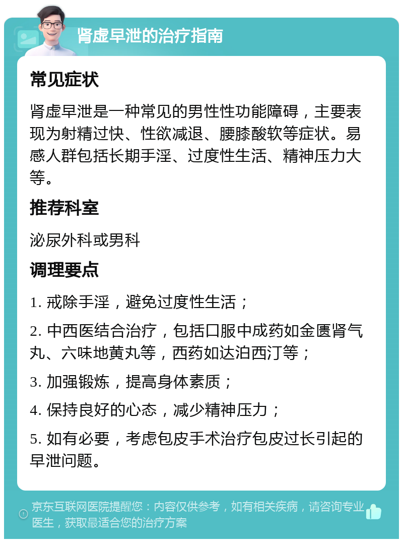 肾虚早泄的治疗指南 常见症状 肾虚早泄是一种常见的男性性功能障碍，主要表现为射精过快、性欲减退、腰膝酸软等症状。易感人群包括长期手淫、过度性生活、精神压力大等。 推荐科室 泌尿外科或男科 调理要点 1. 戒除手淫，避免过度性生活； 2. 中西医结合治疗，包括口服中成药如金匮肾气丸、六味地黄丸等，西药如达泊西汀等； 3. 加强锻炼，提高身体素质； 4. 保持良好的心态，减少精神压力； 5. 如有必要，考虑包皮手术治疗包皮过长引起的早泄问题。