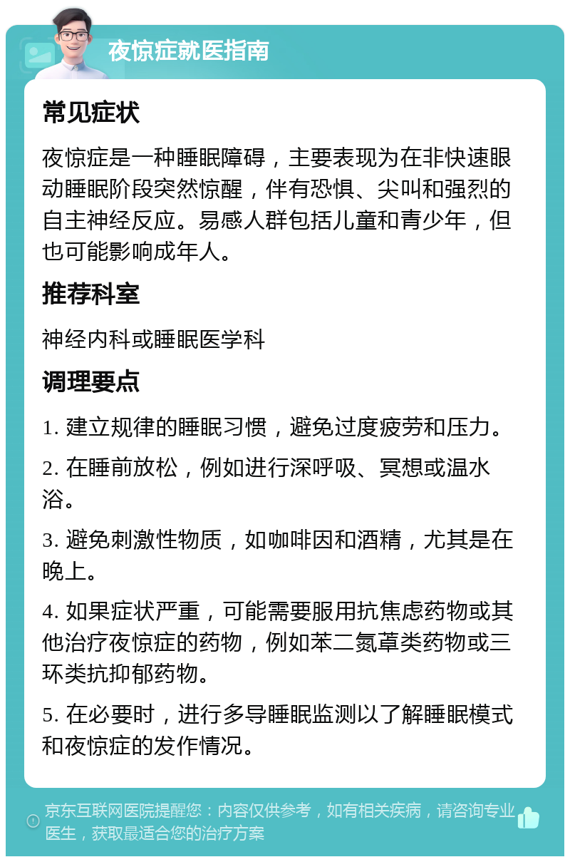 夜惊症就医指南 常见症状 夜惊症是一种睡眠障碍，主要表现为在非快速眼动睡眠阶段突然惊醒，伴有恐惧、尖叫和强烈的自主神经反应。易感人群包括儿童和青少年，但也可能影响成年人。 推荐科室 神经内科或睡眠医学科 调理要点 1. 建立规律的睡眠习惯，避免过度疲劳和压力。 2. 在睡前放松，例如进行深呼吸、冥想或温水浴。 3. 避免刺激性物质，如咖啡因和酒精，尤其是在晚上。 4. 如果症状严重，可能需要服用抗焦虑药物或其他治疗夜惊症的药物，例如苯二氮䓬类药物或三环类抗抑郁药物。 5. 在必要时，进行多导睡眠监测以了解睡眠模式和夜惊症的发作情况。