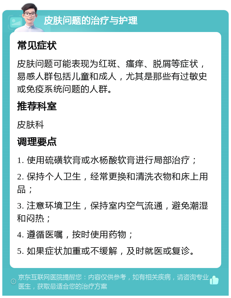 皮肤问题的治疗与护理 常见症状 皮肤问题可能表现为红斑、瘙痒、脱屑等症状，易感人群包括儿童和成人，尤其是那些有过敏史或免疫系统问题的人群。 推荐科室 皮肤科 调理要点 1. 使用硫磺软膏或水杨酸软膏进行局部治疗； 2. 保持个人卫生，经常更换和清洗衣物和床上用品； 3. 注意环境卫生，保持室内空气流通，避免潮湿和闷热； 4. 遵循医嘱，按时使用药物； 5. 如果症状加重或不缓解，及时就医或复诊。