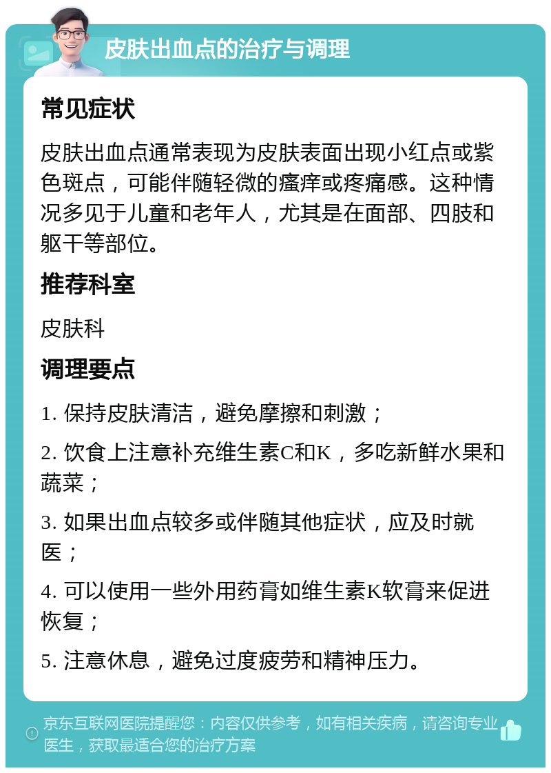 皮肤出血点的治疗与调理 常见症状 皮肤出血点通常表现为皮肤表面出现小红点或紫色斑点，可能伴随轻微的瘙痒或疼痛感。这种情况多见于儿童和老年人，尤其是在面部、四肢和躯干等部位。 推荐科室 皮肤科 调理要点 1. 保持皮肤清洁，避免摩擦和刺激； 2. 饮食上注意补充维生素C和K，多吃新鲜水果和蔬菜； 3. 如果出血点较多或伴随其他症状，应及时就医； 4. 可以使用一些外用药膏如维生素K软膏来促进恢复； 5. 注意休息，避免过度疲劳和精神压力。