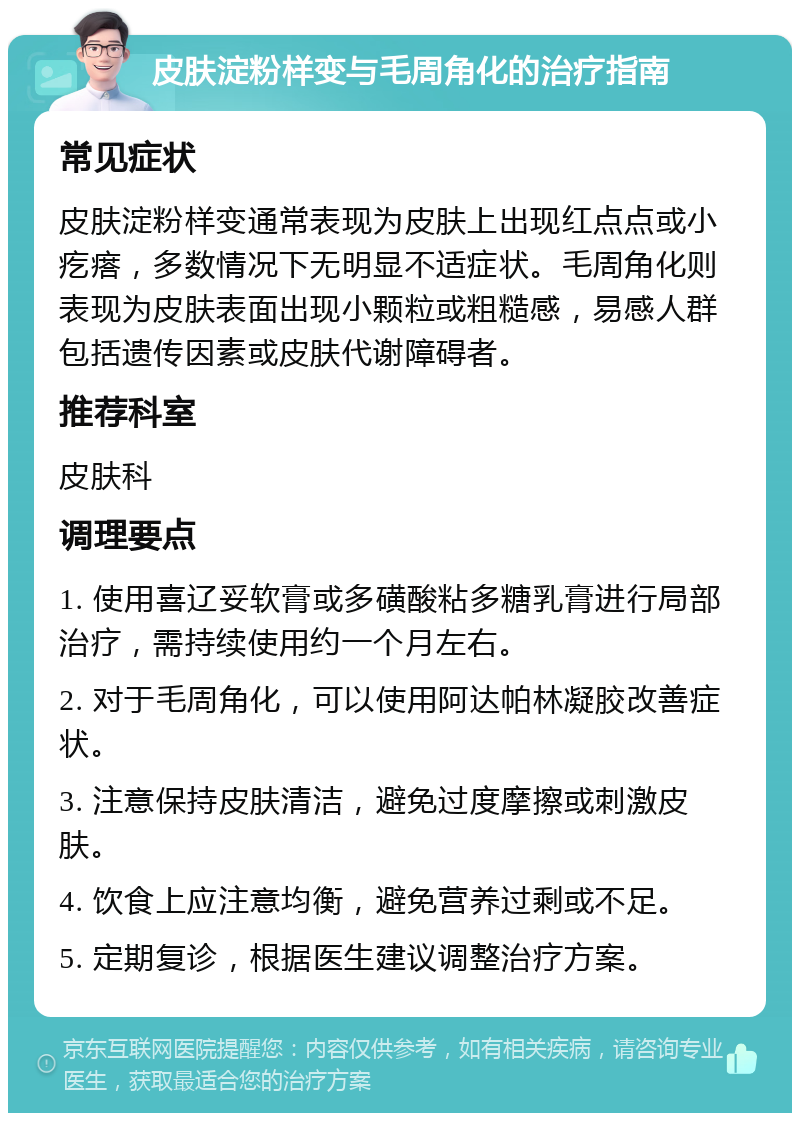 皮肤淀粉样变与毛周角化的治疗指南 常见症状 皮肤淀粉样变通常表现为皮肤上出现红点点或小疙瘩，多数情况下无明显不适症状。毛周角化则表现为皮肤表面出现小颗粒或粗糙感，易感人群包括遗传因素或皮肤代谢障碍者。 推荐科室 皮肤科 调理要点 1. 使用喜辽妥软膏或多磺酸粘多糖乳膏进行局部治疗，需持续使用约一个月左右。 2. 对于毛周角化，可以使用阿达帕林凝胶改善症状。 3. 注意保持皮肤清洁，避免过度摩擦或刺激皮肤。 4. 饮食上应注意均衡，避免营养过剩或不足。 5. 定期复诊，根据医生建议调整治疗方案。