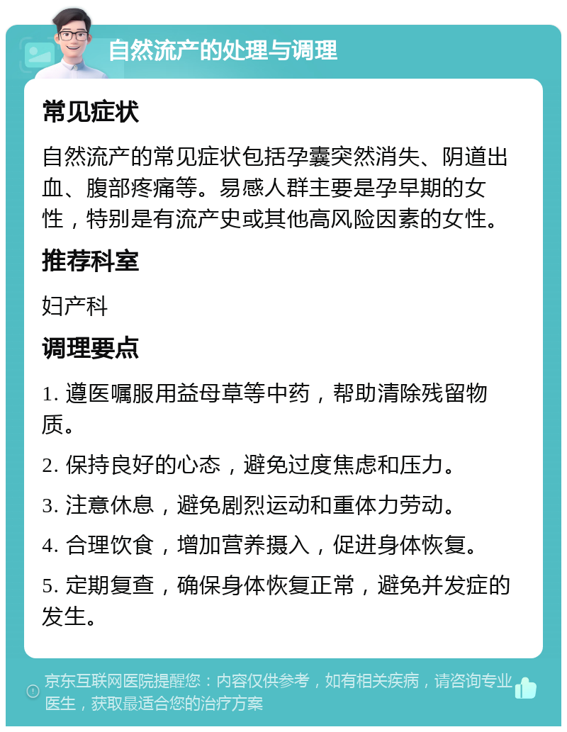 自然流产的处理与调理 常见症状 自然流产的常见症状包括孕囊突然消失、阴道出血、腹部疼痛等。易感人群主要是孕早期的女性，特别是有流产史或其他高风险因素的女性。 推荐科室 妇产科 调理要点 1. 遵医嘱服用益母草等中药，帮助清除残留物质。 2. 保持良好的心态，避免过度焦虑和压力。 3. 注意休息，避免剧烈运动和重体力劳动。 4. 合理饮食，增加营养摄入，促进身体恢复。 5. 定期复查，确保身体恢复正常，避免并发症的发生。