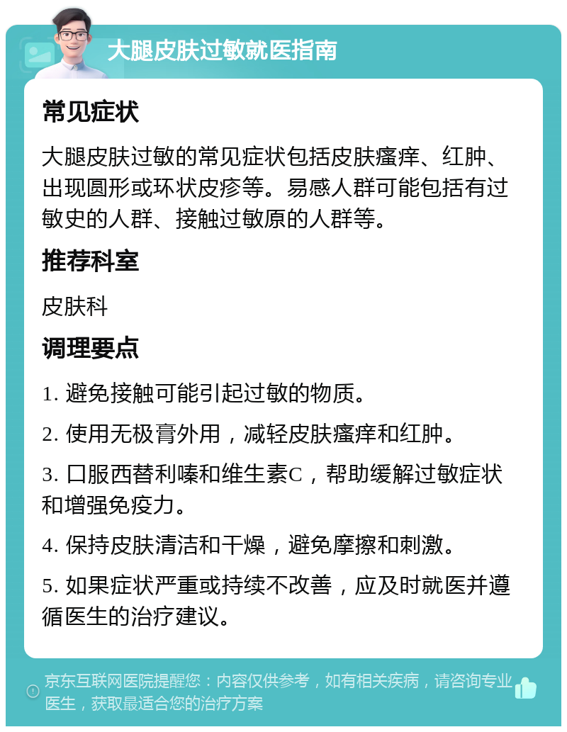 大腿皮肤过敏就医指南 常见症状 大腿皮肤过敏的常见症状包括皮肤瘙痒、红肿、出现圆形或环状皮疹等。易感人群可能包括有过敏史的人群、接触过敏原的人群等。 推荐科室 皮肤科 调理要点 1. 避免接触可能引起过敏的物质。 2. 使用无极膏外用，减轻皮肤瘙痒和红肿。 3. 口服西替利嗪和维生素C，帮助缓解过敏症状和增强免疫力。 4. 保持皮肤清洁和干燥，避免摩擦和刺激。 5. 如果症状严重或持续不改善，应及时就医并遵循医生的治疗建议。