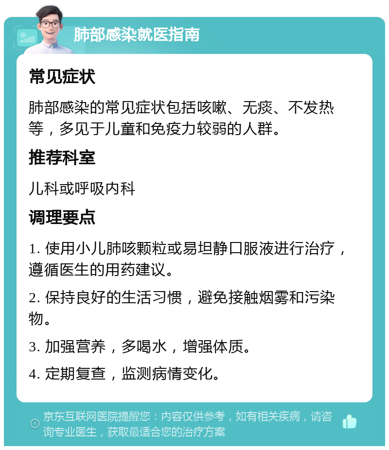 肺部感染就医指南 常见症状 肺部感染的常见症状包括咳嗽、无痰、不发热等，多见于儿童和免疫力较弱的人群。 推荐科室 儿科或呼吸内科 调理要点 1. 使用小儿肺咳颗粒或易坦静口服液进行治疗，遵循医生的用药建议。 2. 保持良好的生活习惯，避免接触烟雾和污染物。 3. 加强营养，多喝水，增强体质。 4. 定期复查，监测病情变化。