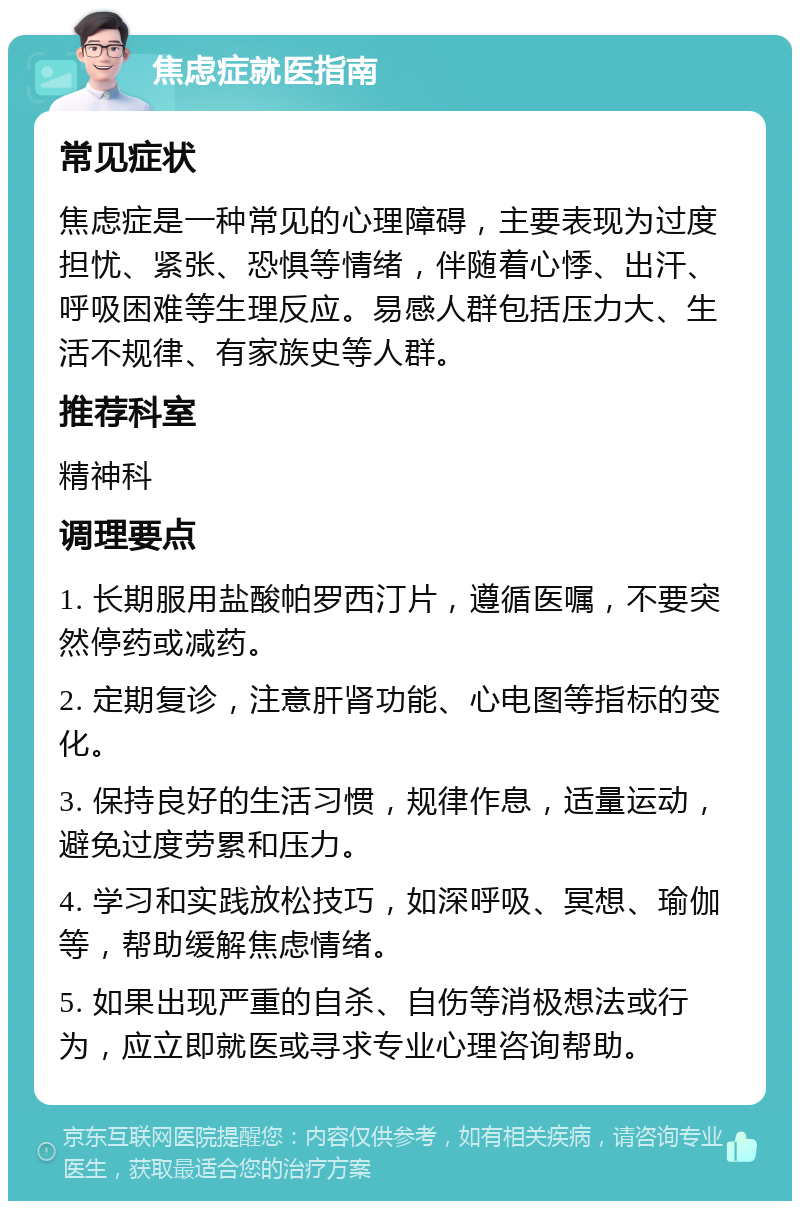 焦虑症就医指南 常见症状 焦虑症是一种常见的心理障碍，主要表现为过度担忧、紧张、恐惧等情绪，伴随着心悸、出汗、呼吸困难等生理反应。易感人群包括压力大、生活不规律、有家族史等人群。 推荐科室 精神科 调理要点 1. 长期服用盐酸帕罗西汀片，遵循医嘱，不要突然停药或减药。 2. 定期复诊，注意肝肾功能、心电图等指标的变化。 3. 保持良好的生活习惯，规律作息，适量运动，避免过度劳累和压力。 4. 学习和实践放松技巧，如深呼吸、冥想、瑜伽等，帮助缓解焦虑情绪。 5. 如果出现严重的自杀、自伤等消极想法或行为，应立即就医或寻求专业心理咨询帮助。