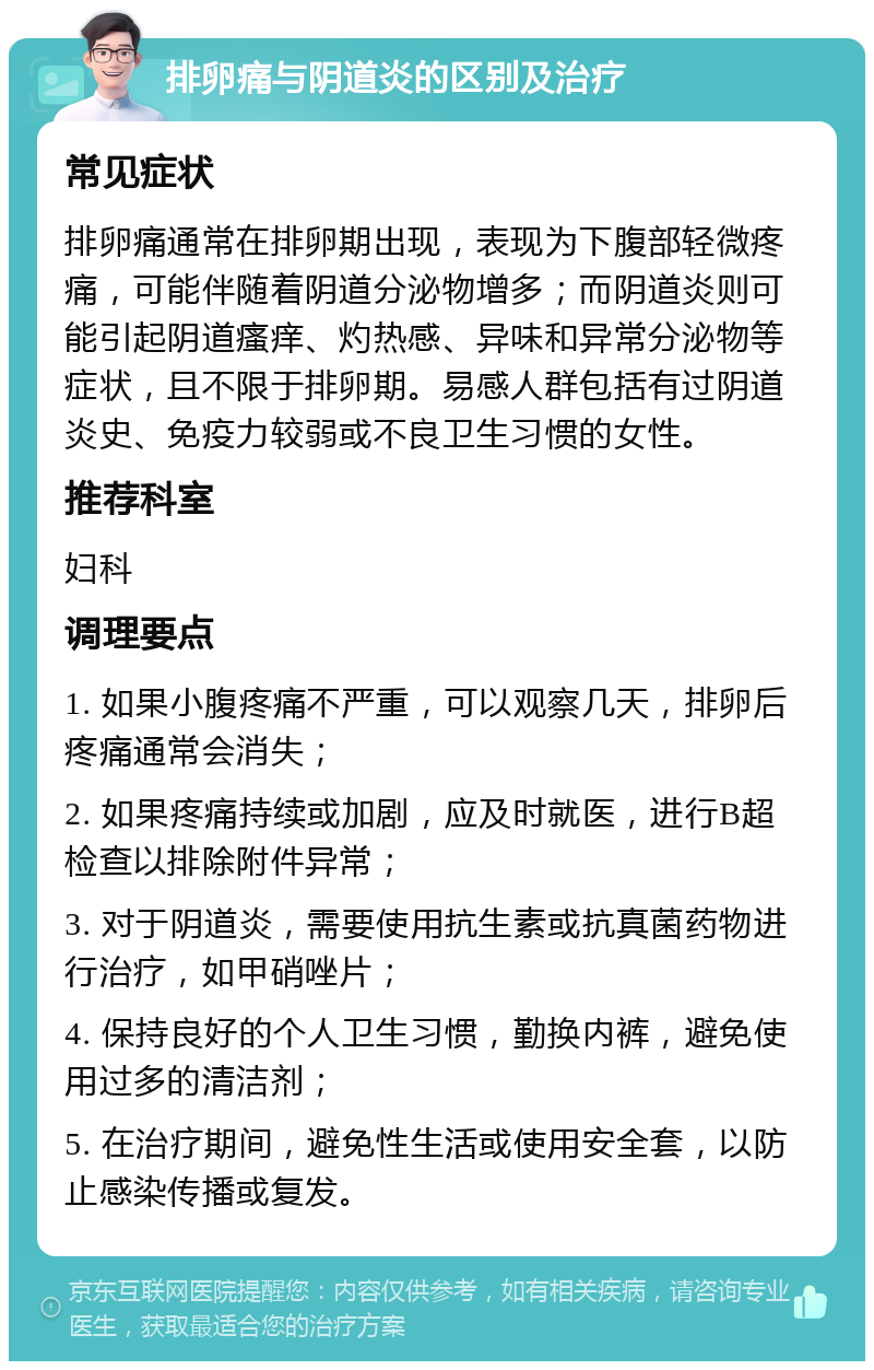 排卵痛与阴道炎的区别及治疗 常见症状 排卵痛通常在排卵期出现，表现为下腹部轻微疼痛，可能伴随着阴道分泌物增多；而阴道炎则可能引起阴道瘙痒、灼热感、异味和异常分泌物等症状，且不限于排卵期。易感人群包括有过阴道炎史、免疫力较弱或不良卫生习惯的女性。 推荐科室 妇科 调理要点 1. 如果小腹疼痛不严重，可以观察几天，排卵后疼痛通常会消失； 2. 如果疼痛持续或加剧，应及时就医，进行B超检查以排除附件异常； 3. 对于阴道炎，需要使用抗生素或抗真菌药物进行治疗，如甲硝唑片； 4. 保持良好的个人卫生习惯，勤换内裤，避免使用过多的清洁剂； 5. 在治疗期间，避免性生活或使用安全套，以防止感染传播或复发。