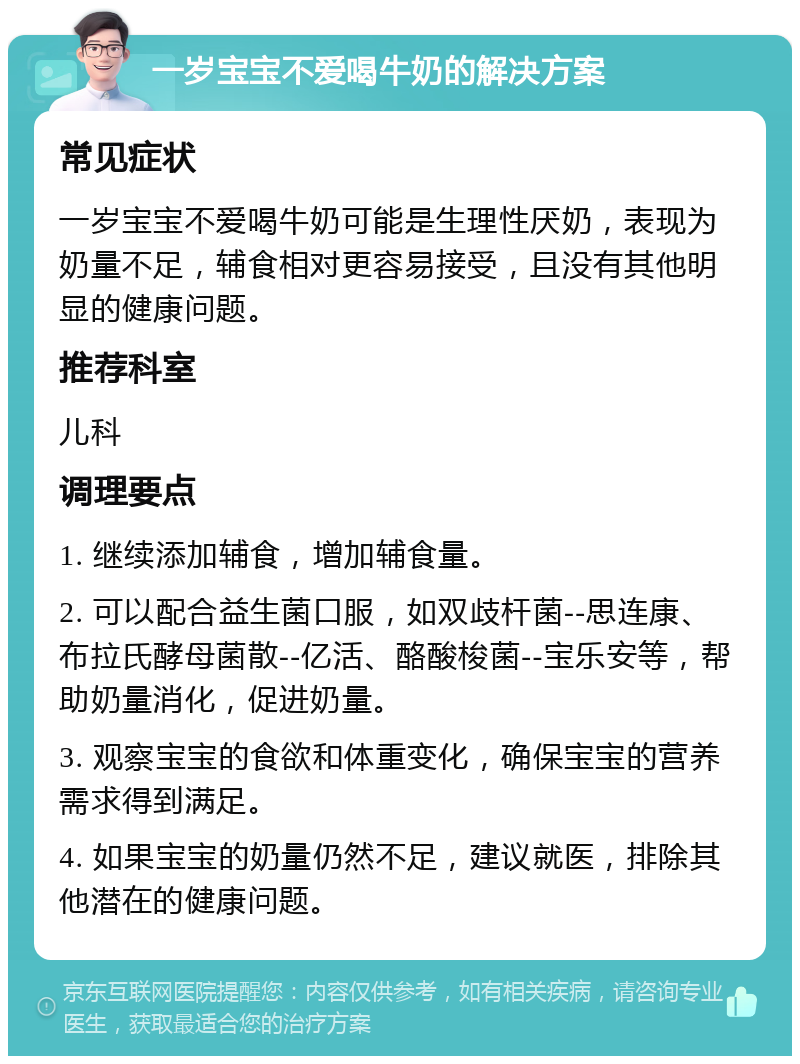 一岁宝宝不爱喝牛奶的解决方案 常见症状 一岁宝宝不爱喝牛奶可能是生理性厌奶，表现为奶量不足，辅食相对更容易接受，且没有其他明显的健康问题。 推荐科室 儿科 调理要点 1. 继续添加辅食，增加辅食量。 2. 可以配合益生菌口服，如双歧杆菌--思连康、布拉氏酵母菌散--亿活、酪酸梭菌--宝乐安等，帮助奶量消化，促进奶量。 3. 观察宝宝的食欲和体重变化，确保宝宝的营养需求得到满足。 4. 如果宝宝的奶量仍然不足，建议就医，排除其他潜在的健康问题。