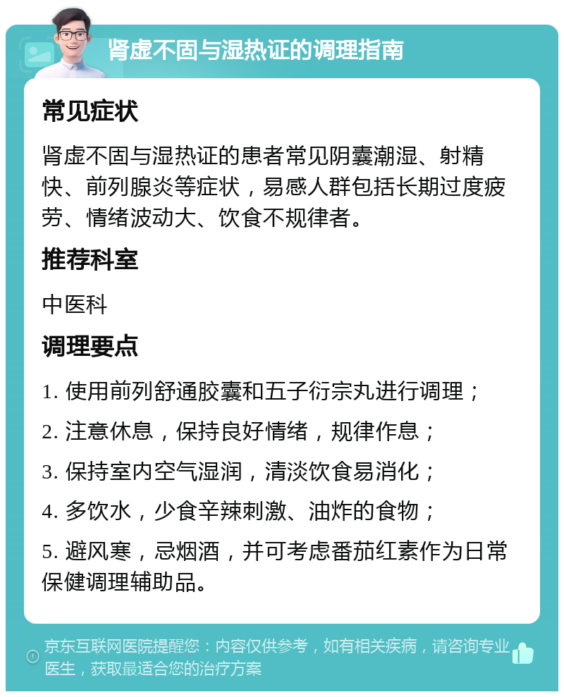 肾虚不固与湿热证的调理指南 常见症状 肾虚不固与湿热证的患者常见阴囊潮湿、射精快、前列腺炎等症状，易感人群包括长期过度疲劳、情绪波动大、饮食不规律者。 推荐科室 中医科 调理要点 1. 使用前列舒通胶囊和五子衍宗丸进行调理； 2. 注意休息，保持良好情绪，规律作息； 3. 保持室内空气湿润，清淡饮食易消化； 4. 多饮水，少食辛辣刺激、油炸的食物； 5. 避风寒，忌烟酒，并可考虑番茄红素作为日常保健调理辅助品。