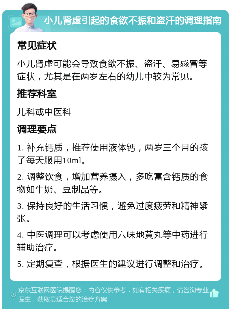 小儿肾虚引起的食欲不振和盗汗的调理指南 常见症状 小儿肾虚可能会导致食欲不振、盗汗、易感冒等症状，尤其是在两岁左右的幼儿中较为常见。 推荐科室 儿科或中医科 调理要点 1. 补充钙质，推荐使用液体钙，两岁三个月的孩子每天服用10ml。 2. 调整饮食，增加营养摄入，多吃富含钙质的食物如牛奶、豆制品等。 3. 保持良好的生活习惯，避免过度疲劳和精神紧张。 4. 中医调理可以考虑使用六味地黄丸等中药进行辅助治疗。 5. 定期复查，根据医生的建议进行调整和治疗。