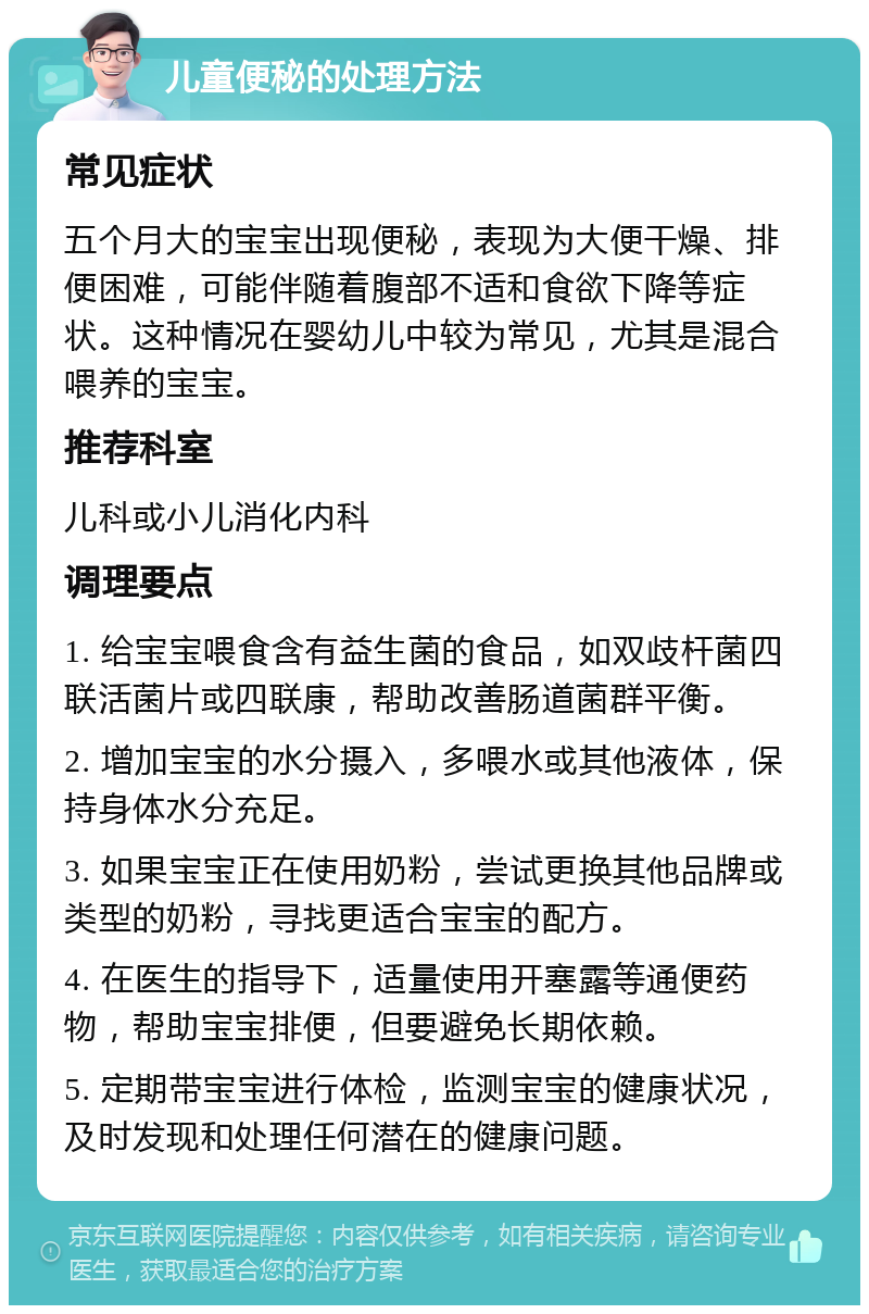 儿童便秘的处理方法 常见症状 五个月大的宝宝出现便秘，表现为大便干燥、排便困难，可能伴随着腹部不适和食欲下降等症状。这种情况在婴幼儿中较为常见，尤其是混合喂养的宝宝。 推荐科室 儿科或小儿消化内科 调理要点 1. 给宝宝喂食含有益生菌的食品，如双歧杆菌四联活菌片或四联康，帮助改善肠道菌群平衡。 2. 增加宝宝的水分摄入，多喂水或其他液体，保持身体水分充足。 3. 如果宝宝正在使用奶粉，尝试更换其他品牌或类型的奶粉，寻找更适合宝宝的配方。 4. 在医生的指导下，适量使用开塞露等通便药物，帮助宝宝排便，但要避免长期依赖。 5. 定期带宝宝进行体检，监测宝宝的健康状况，及时发现和处理任何潜在的健康问题。